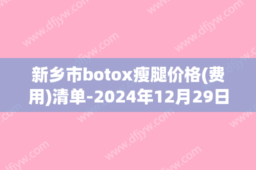新乡市botox瘦腿价格(费用)清单-2024年12月29日botox瘦腿均价为：5081元