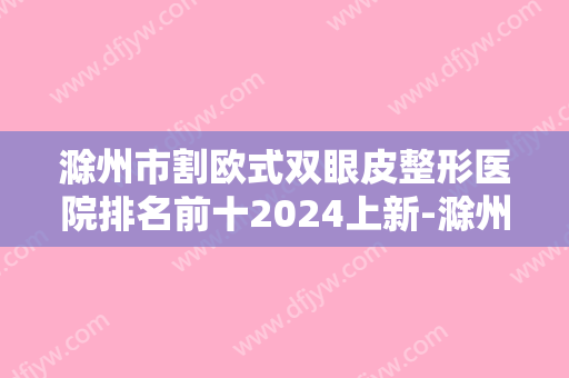 滁州市割欧式双眼皮整形医院排名前十2024上新-滁州市割欧式双眼皮整形医院