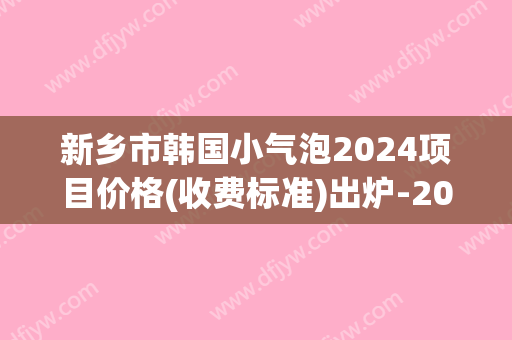 新乡市韩国小气泡2024项目价格(收费标准)出炉-2024年12月29日韩国小气泡均价为：1256元