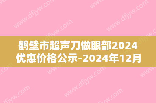 鹤壁市超声刀做眼部2024优惠价格公示-2024年12月29日超声刀做眼部均价为：3839元