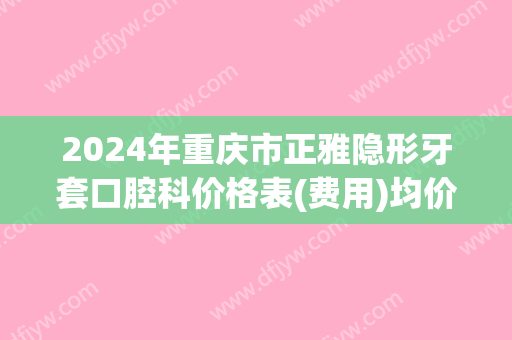 2024年重庆市正雅隐形牙套口腔科价格表(费用)均价一览-重庆市正雅隐形牙套均价为：52153元