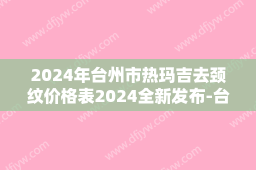 2024年台州市热玛吉去颈纹价格表2024全新发布-台州市热玛吉去颈纹均价为：2927元