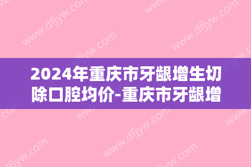 2024年重庆市牙龈增生切除口腔均价-重庆市牙龈增生切除均价为：2279元