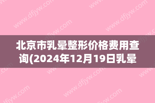 北京市乳晕整形价格费用查询(2024年12月19日乳晕整形均价为：4267元)