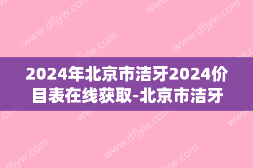 2024年北京市洁牙2024价目表在线获取-北京市洁牙均价为：124元(北京洗牙比较好的机构)